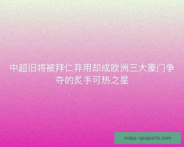 中超旧将被拜仁弃用却成欧洲三大豪门争夺的炙手可热之星