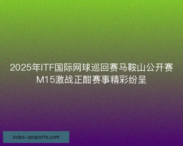 2025年ITF国际网球巡回赛马鞍山公开赛M15激战正酣赛事精彩纷呈