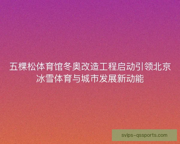 五棵松体育馆冬奥改造工程启动引领北京冰雪体育与城市发展新动能