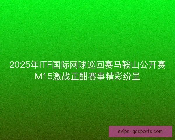 2025年ITF国际网球巡回赛马鞍山公开赛M15激战正酣赛事精彩纷呈